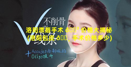 洛阳漂唇手术 🌳 价格大揭秘(洛阳包皮 🕸 手术价格多少)